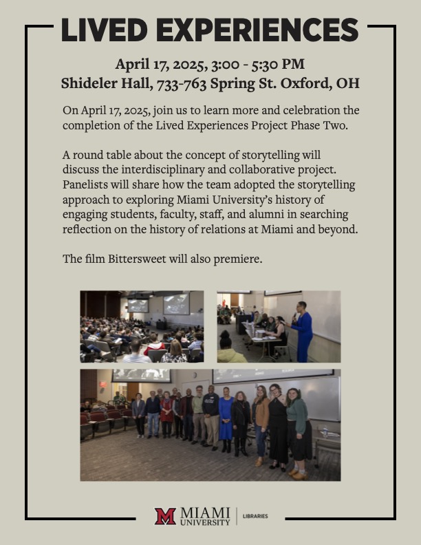 LIVED EXPERIENCES
                            April 17, 2025, 3:00 - 5:30 PM
                            Shideler Hall, 733-763 Spring St. Oxford, OH
                            On April 17, 2025, join us to learn more and celebration the completion of the Lived Experiences Project Phase Two.
                            A round table about the concept of storytelling will discuss the interdisciplinary and collaborative project.
                            Panelists will share how the team adopted the storytelling approach to exploring Miami University's history of engaging students, faculty, staff, and alumni in searching reflection on the history of relations at Miami and beyond.
                            The film Bittersweet will also premiere.